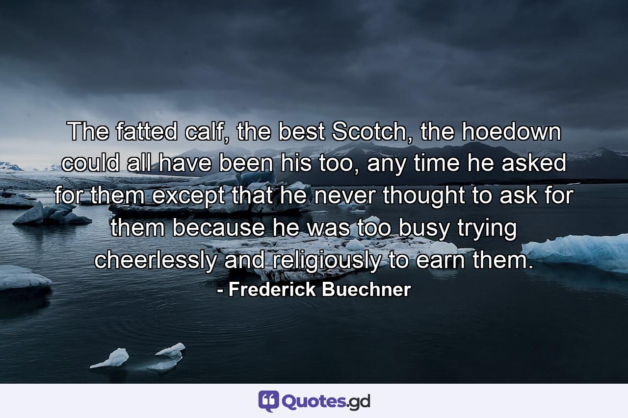 The fatted calf, the best Scotch, the hoedown could all have been his too, any time he asked for them except that he never thought to ask for them because he was too busy trying cheerlessly and religiously to earn them. - Quote by Frederick Buechner