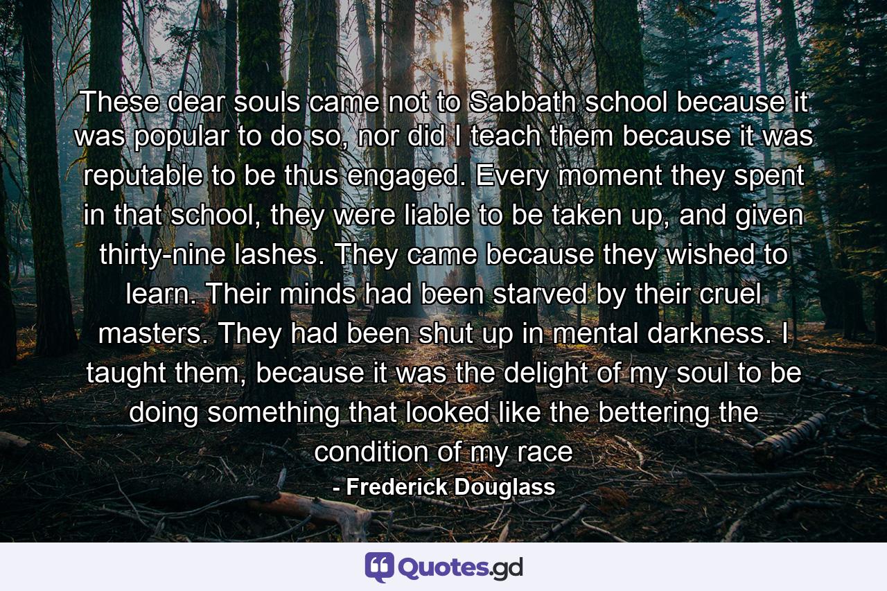 These dear souls came not to Sabbath school because it was popular to do so, nor did I teach them because it was reputable to be thus engaged. Every moment they spent in that school, they were liable to be taken up, and given thirty-nine lashes. They came because they wished to learn. Their minds had been starved by their cruel masters. They had been shut up in mental darkness. I taught them, because it was the delight of my soul to be doing something that looked like the bettering the condition of my race - Quote by Frederick Douglass