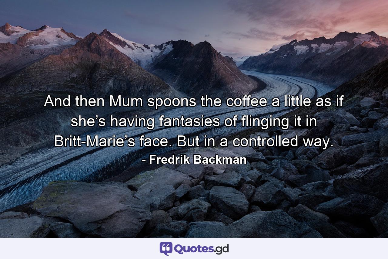 And then Mum spoons the coffee a little as if she’s having fantasies of flinging it in Britt-Marie’s face. But in a controlled way. - Quote by Fredrik Backman