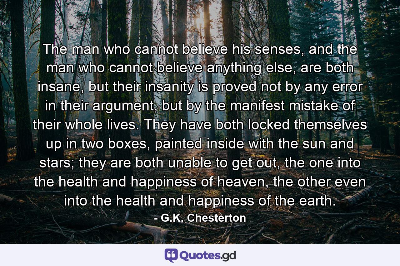 The man who cannot believe his senses, and the man who cannot believe anything else, are both insane, but their insanity is proved not by any error in their argument, but by the manifest mistake of their whole lives. They have both locked themselves up in two boxes, painted inside with the sun and stars; they are both unable to get out, the one into the health and happiness of heaven, the other even into the health and happiness of the earth. - Quote by G.K. Chesterton