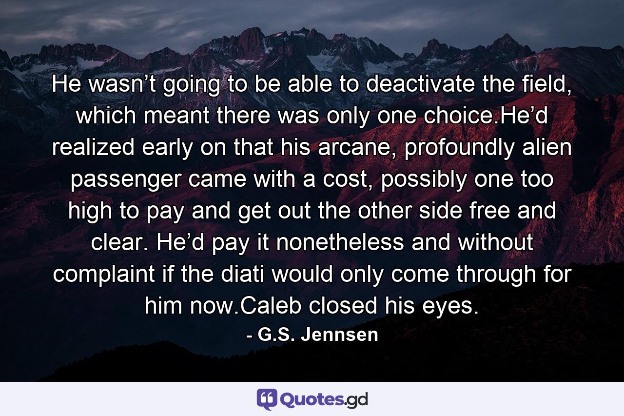 He wasn’t going to be able to deactivate the field, which meant there was only one choice.He’d realized early on that his arcane, profoundly alien passenger came with a cost, possibly one too high to pay and get out the other side free and clear. He’d pay it nonetheless and without complaint if the diati would only come through for him now.Caleb closed his eyes. - Quote by G.S. Jennsen