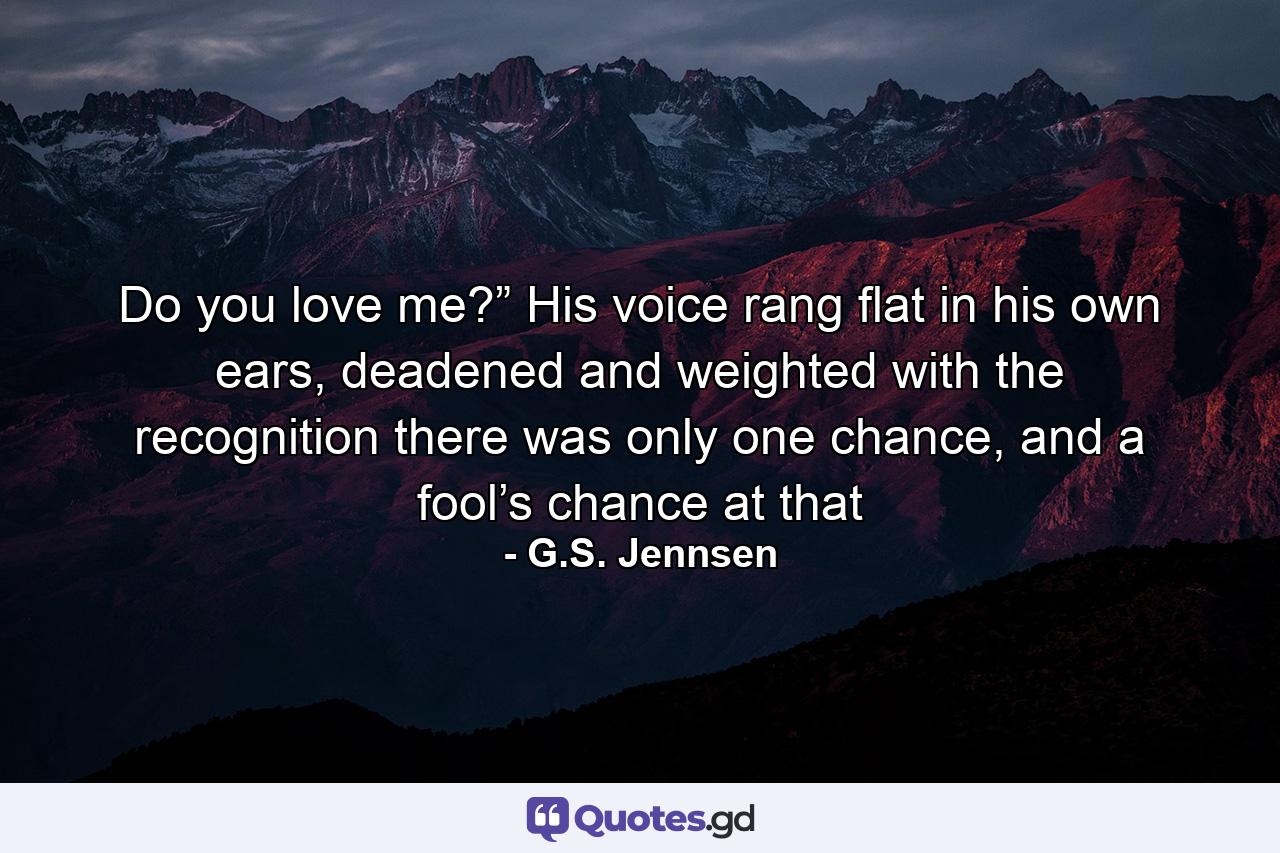 Do you love me?” His voice rang flat in his own ears, deadened and weighted with the recognition there was only one chance, and a fool’s chance at that - Quote by G.S. Jennsen