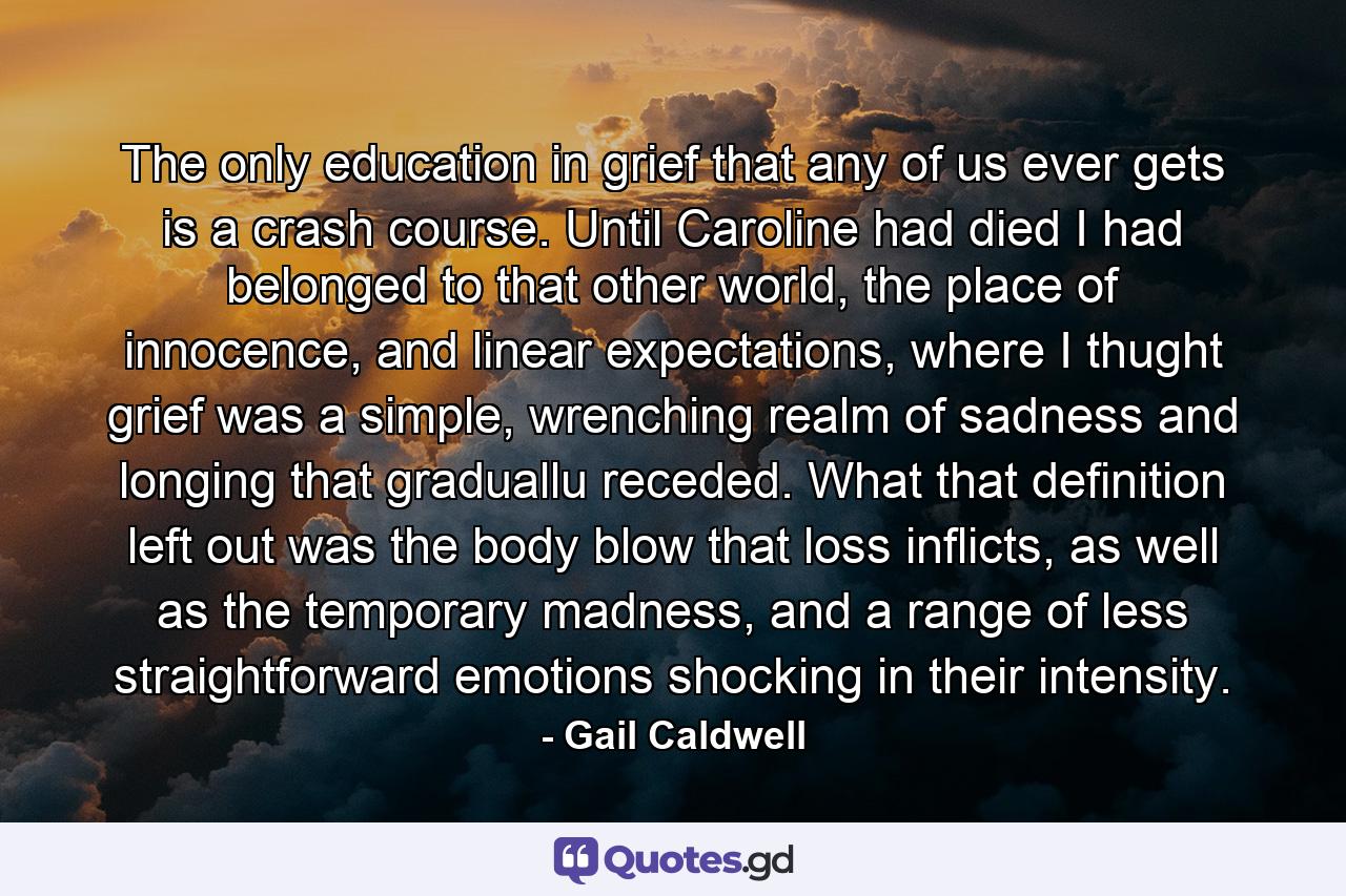 The only education in grief that any of us ever gets is a crash course. Until Caroline had died I had belonged to that other world, the place of innocence, and linear expectations, where I thught grief was a simple, wrenching realm of sadness and longing that graduallu receded. What that definition left out was the body blow that loss inflicts, as well as the temporary madness, and a range of less straightforward emotions shocking in their intensity. - Quote by Gail Caldwell