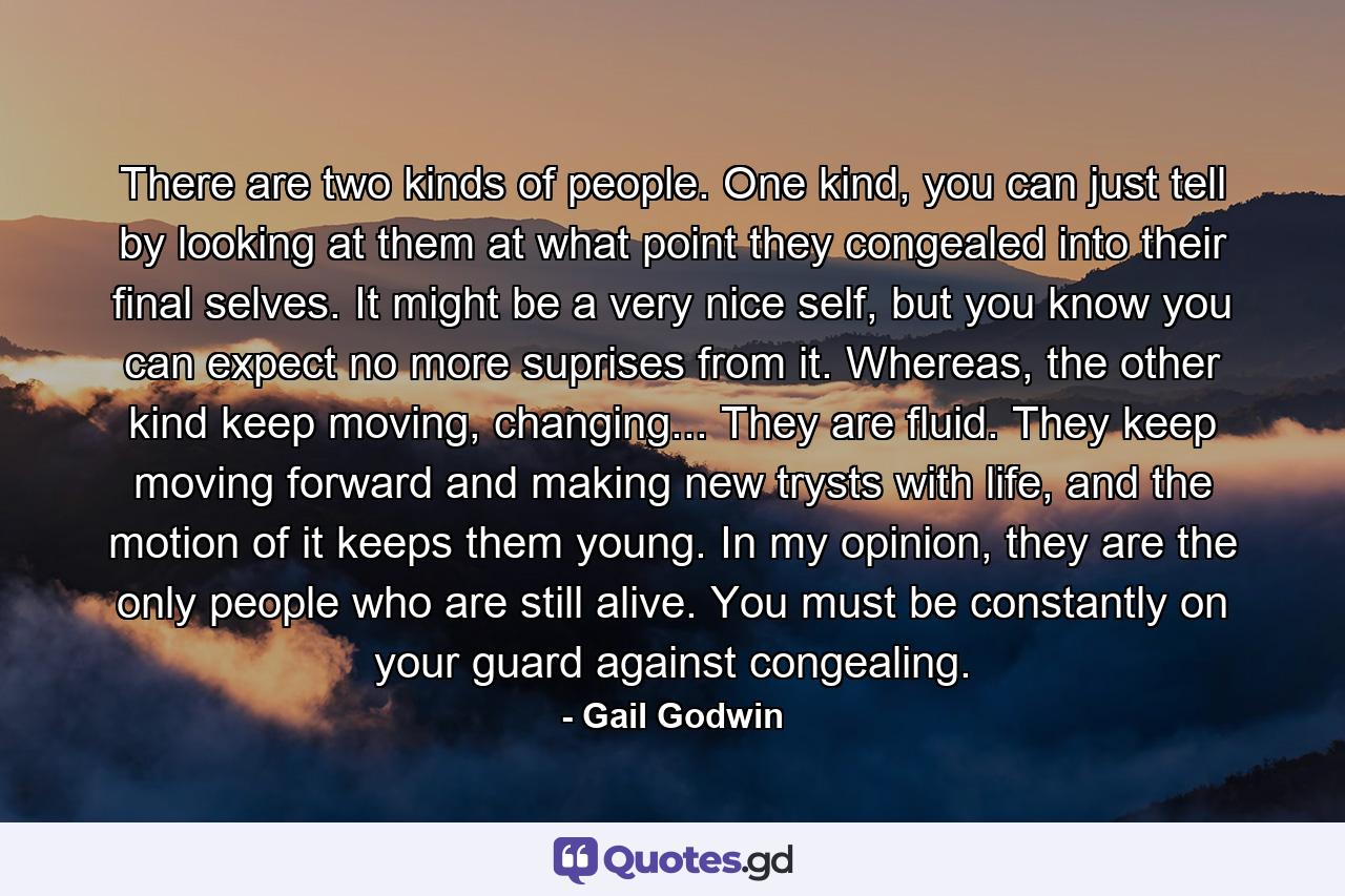 There are two kinds of people. One kind, you can just tell by looking at them at what point they congealed into their final selves. It might be a very nice self, but you know you can expect no more suprises from it. Whereas, the other kind keep moving, changing... They are fluid. They keep moving forward and making new trysts with life, and the motion of it keeps them young. In my opinion, they are the only people who are still alive. You must be constantly on your guard against congealing. - Quote by Gail Godwin