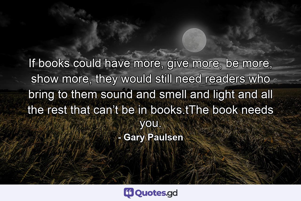 If books could have more, give more, be more, show more, they would still need readers who bring to them sound and smell and light and all the rest that can’t be in books.tThe book needs you. - Quote by Gary Paulsen