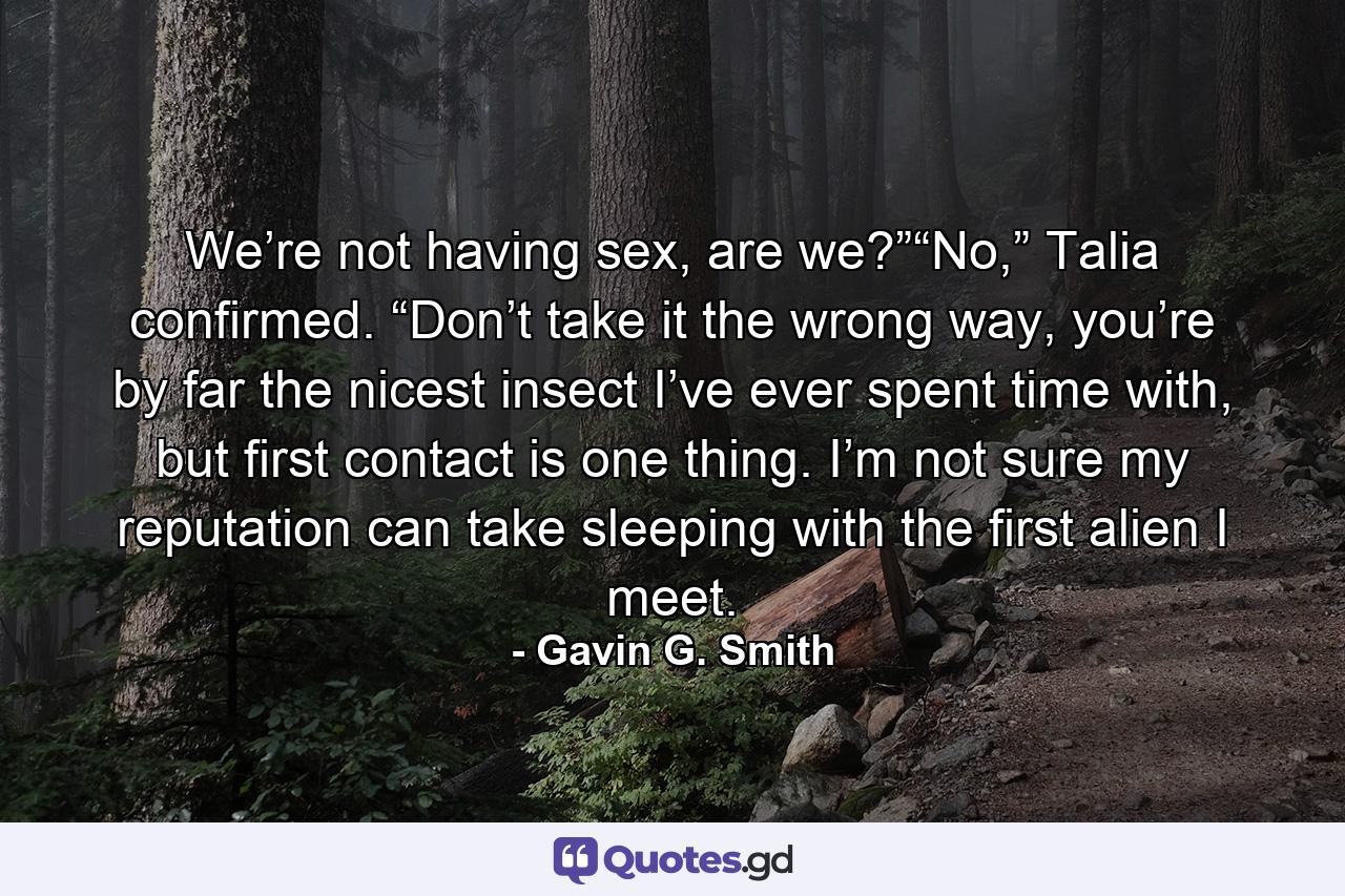 We’re not having sex, are we?”“No,” Talia confirmed. “Don’t take it the wrong way, you’re by far the nicest insect I’ve ever spent time with, but first contact is one thing. I’m not sure my reputation can take sleeping with the first alien I meet. - Quote by Gavin G. Smith