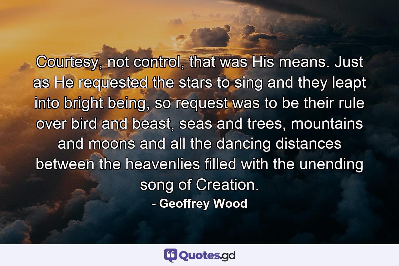 Courtesy, not control, that was His means. Just as He requested the stars to sing and they leapt into bright being, so request was to be their rule over bird and beast, seas and trees, mountains and moons and all the dancing distances between the heavenlies filled with the unending song of Creation. - Quote by Geoffrey Wood