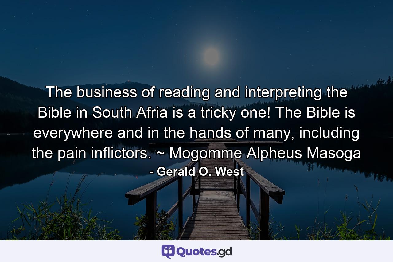 The business of reading and interpreting the Bible in South Afria is a tricky one! The Bible is everywhere and in the hands of many, including the pain inflictors. ~ Mogomme Alpheus Masoga - Quote by Gerald O. West