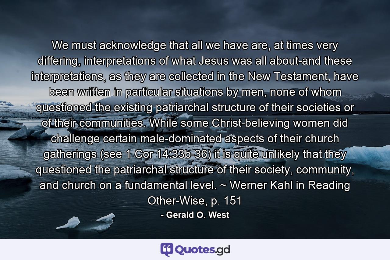 We must acknowledge that all we have are, at times very differing, interpretations of what Jesus was all about-and these interpretations, as they are collected in the New Testament, have been written in particular situations by men, none of whom questioned the existing patriarchal structure of their societies or of their communities. While some Christ-believing women did challenge certain male-dominated aspects of their church gatherings (see 1 Cor 14:33b-36) it is quite unlikely that they questioned the patriarchal structure of their society, community, and church on a fundamental level. ~ Werner Kahl in Reading Other-Wise, p. 151 - Quote by Gerald O. West