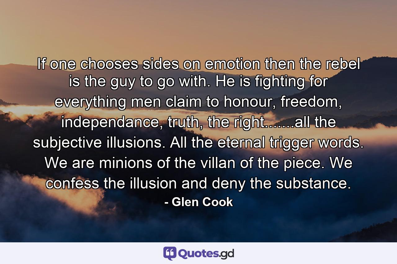 If one chooses sides on emotion then the rebel is the guy to go with. He is fighting for everything men claim to honour, freedom, independance, truth, the right.......all the subjective illusions. All the eternal trigger words. We are minions of the villan of the piece. We confess the illusion and deny the substance. - Quote by Glen Cook