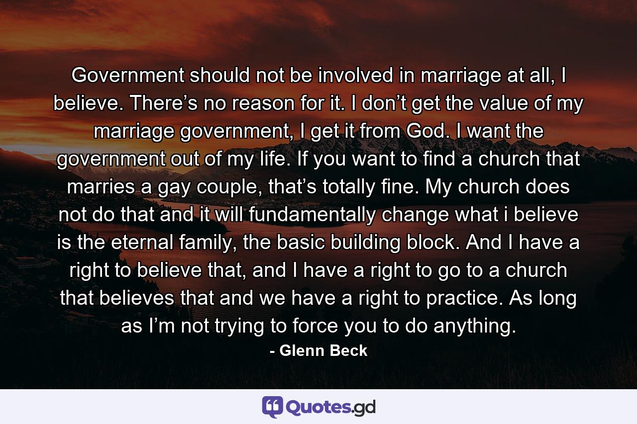 Government should not be involved in marriage at all, I believe. There’s no reason for it. I don’t get the value of my marriage government, I get it from God. I want the government out of my life. If you want to find a church that marries a gay couple, that’s totally fine. My church does not do that and it will fundamentally change what i believe is the eternal family, the basic building block. And I have a right to believe that, and I have a right to go to a church that believes that and we have a right to practice. As long as I’m not trying to force you to do anything. - Quote by Glenn Beck