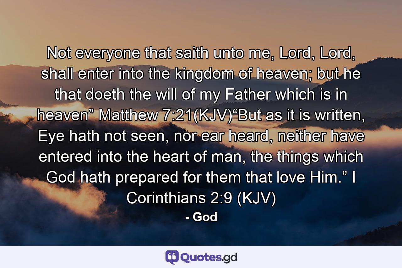 Not everyone that saith unto me, Lord, Lord, shall enter into the kingdom of heaven; but he that doeth the will of my Father which is in heaven” Matthew 7:21(KJV)“But as it is written, Eye hath not seen, nor ear heard, neither have entered into the heart of man, the things which God hath prepared for them that love Him.” I Corinthians 2:9 (KJV) - Quote by God