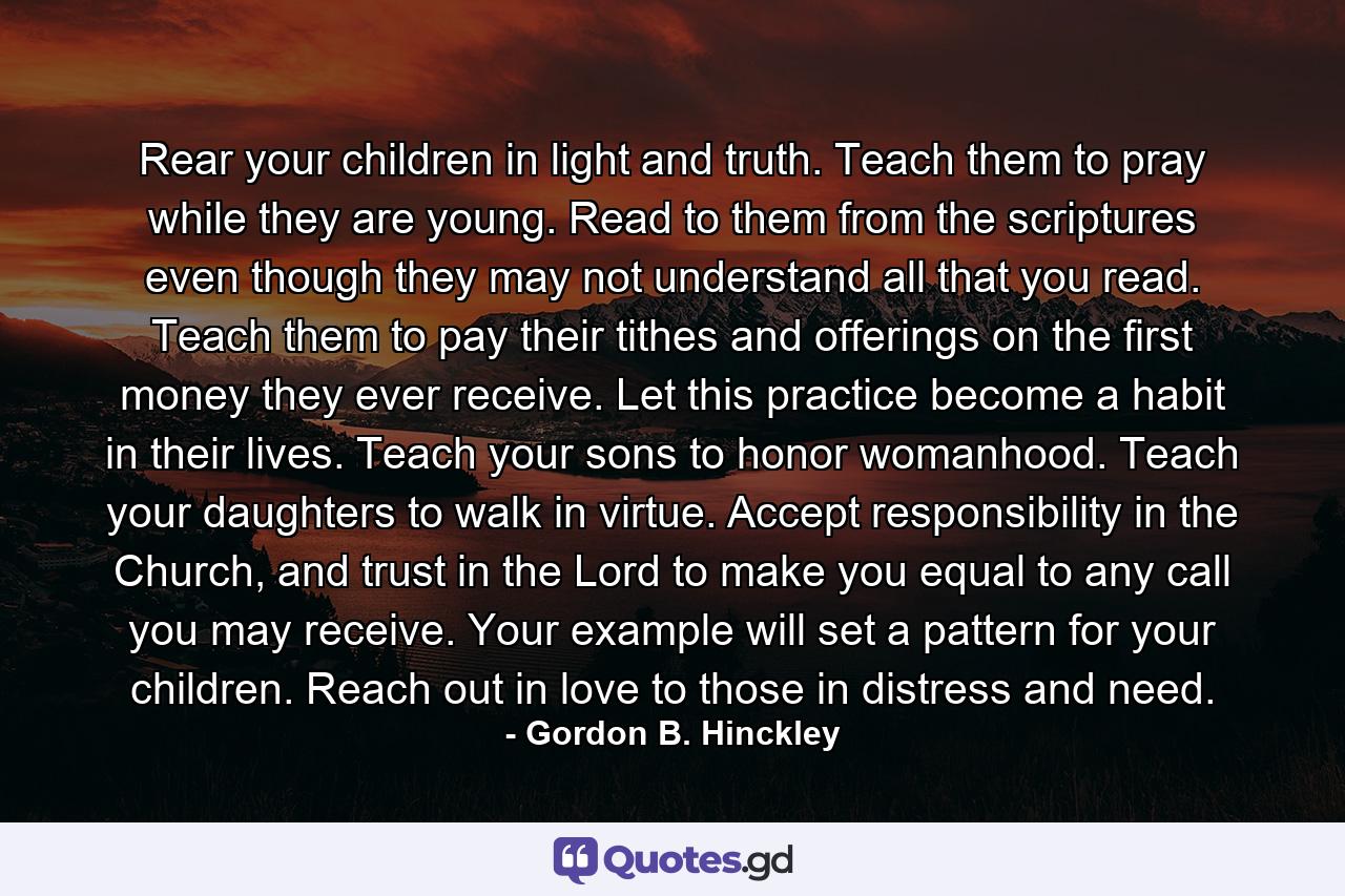 Rear your children in light and truth. Teach them to pray while they are young. Read to them from the scriptures even though they may not understand all that you read. Teach them to pay their tithes and offerings on the first money they ever receive. Let this practice become a habit in their lives. Teach your sons to honor womanhood. Teach your daughters to walk in virtue. Accept responsibility in the Church, and trust in the Lord to make you equal to any call you may receive. Your example will set a pattern for your children. Reach out in love to those in distress and need. - Quote by Gordon B. Hinckley