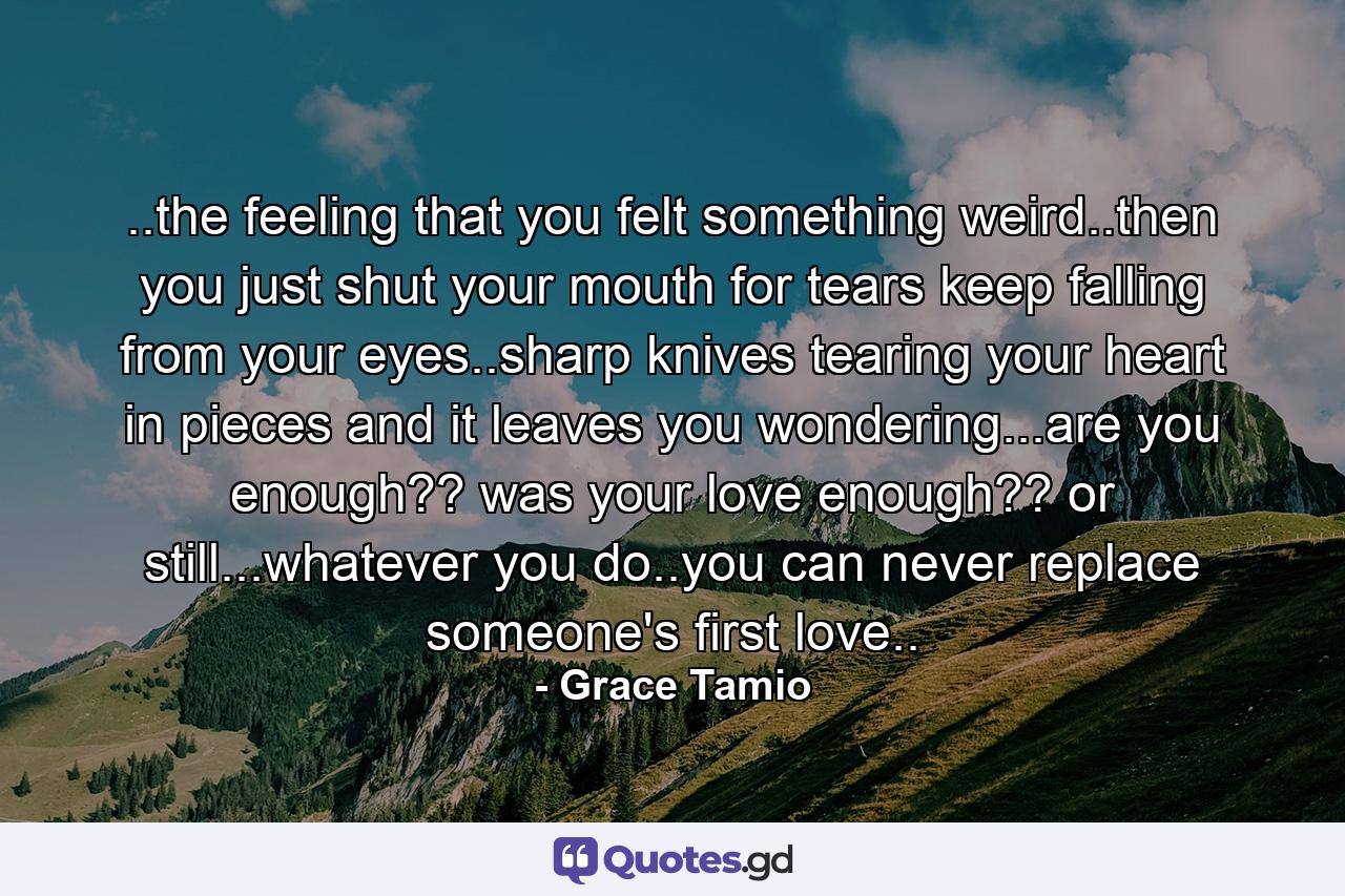 ..the feeling that you felt something weird..then you just shut your mouth for tears keep falling from your eyes..sharp knives tearing your heart in pieces and it leaves you wondering...are you enough?? was your love enough?? or still...whatever you do..you can never replace someone's first love.. - Quote by Grace Tamio