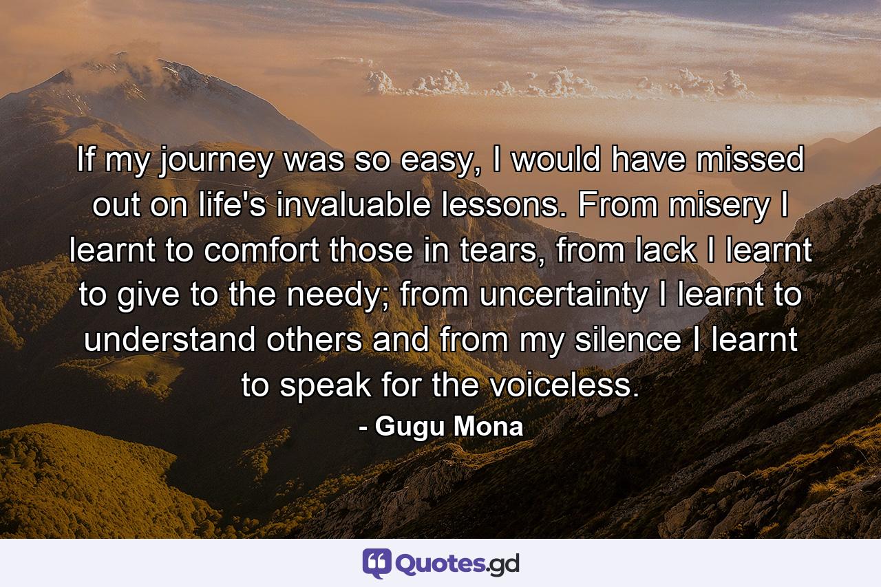 If my journey was so easy, I would have missed out on life's invaluable lessons. From misery I learnt to comfort those in tears, from lack I learnt to give to the needy; from uncertainty I learnt to understand others and from my silence I learnt to speak for the voiceless. - Quote by Gugu Mona