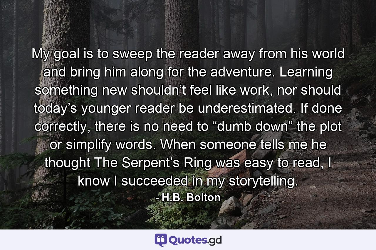 My goal is to sweep the reader away from his world and bring him along for the adventure. Learning something new shouldn’t feel like work, nor should today’s younger reader be underestimated. If done correctly, there is no need to “dumb down” the plot or simplify words. When someone tells me he thought The Serpent’s Ring was easy to read, I know I succeeded in my storytelling. - Quote by H.B. Bolton