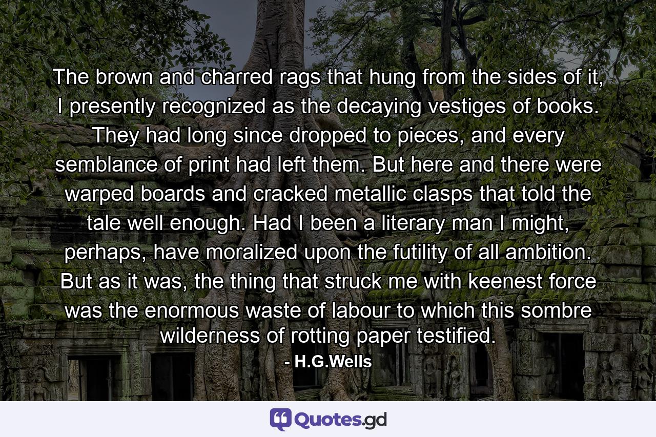 The brown and charred rags that hung from the sides of it, I presently recognized as the decaying vestiges of books. They had long since dropped to pieces, and every semblance of print had left them. But here and there were warped boards and cracked metallic clasps that told the tale well enough. Had I been a literary man I might, perhaps, have moralized upon the futility of all ambition. But as it was, the thing that struck me with keenest force was the enormous waste of labour to which this sombre wilderness of rotting paper testified. - Quote by H.G.Wells