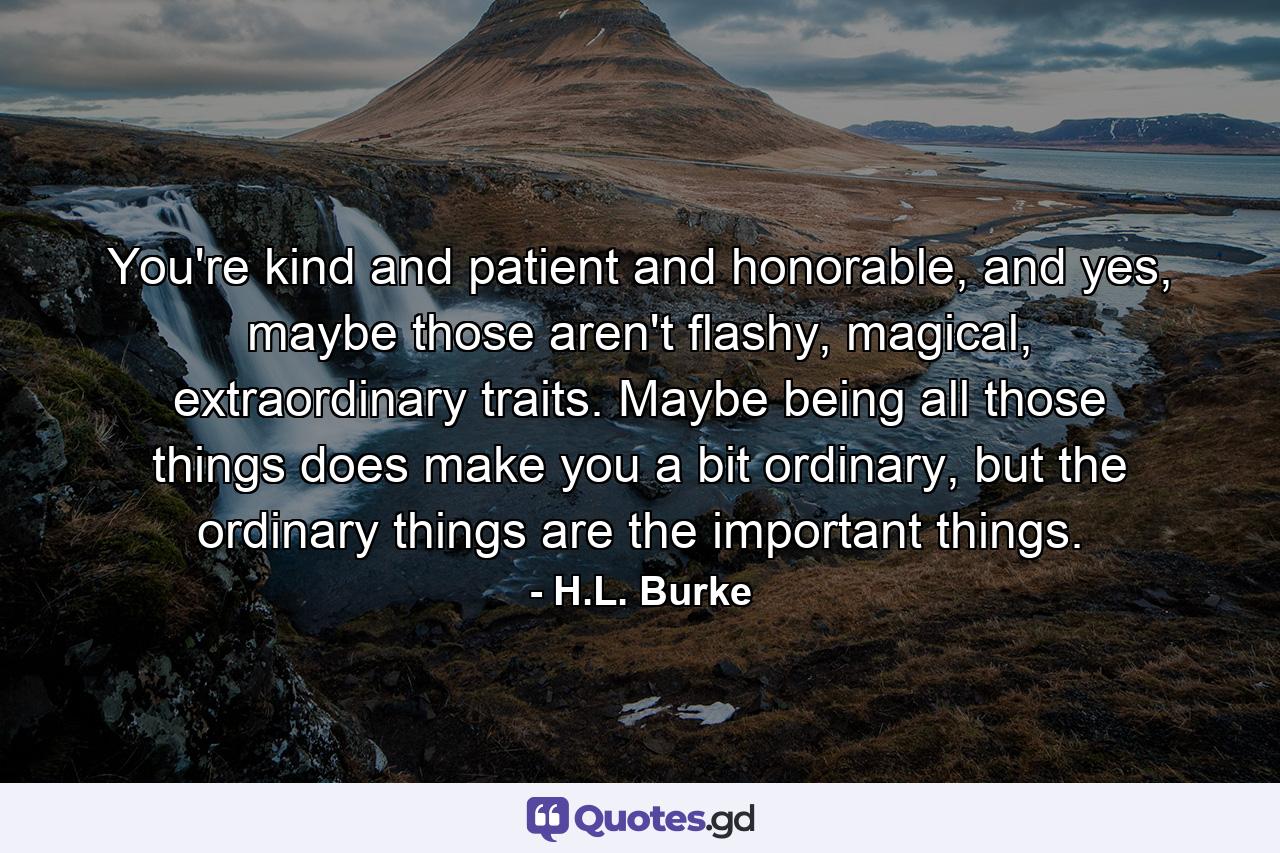 You're kind and patient and honorable, and yes, maybe those aren't flashy, magical, extraordinary traits. Maybe being all those things does make you a bit ordinary, but the ordinary things are the important things. - Quote by H.L. Burke