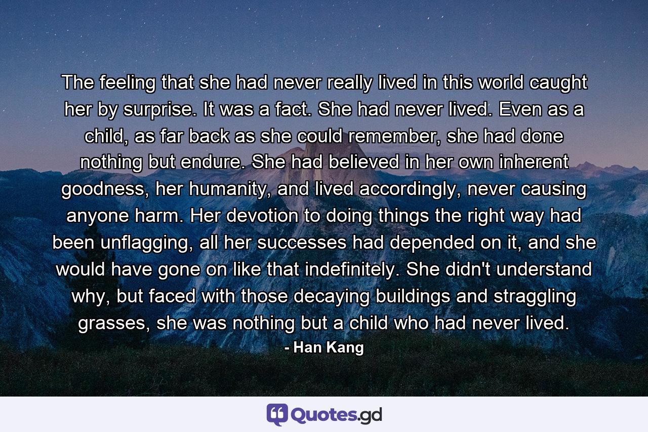 The feeling that she had never really lived in this world caught her by surprise. It was a fact. She had never lived. Even as a child, as far back as she could remember, she had done nothing but endure. She had believed in her own inherent goodness, her humanity, and lived accordingly, never causing anyone harm. Her devotion to doing things the right way had been unflagging, all her successes had depended on it, and she would have gone on like that indefinitely. She didn't understand why, but faced with those decaying buildings and straggling grasses, she was nothing but a child who had never lived. - Quote by Han Kang