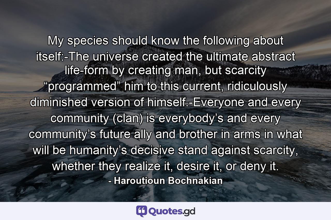 My species should know the following about itself:-The universe created the ultimate abstract life-form by creating man, but scarcity “programmed” him to this current, ridiculously diminished version of himself.-Everyone and every community (clan) is everybody’s and every community’s future ally and brother in arms in what will be humanity’s decisive stand against scarcity, whether they realize it, desire it, or deny it. - Quote by Haroutioun Bochnakian