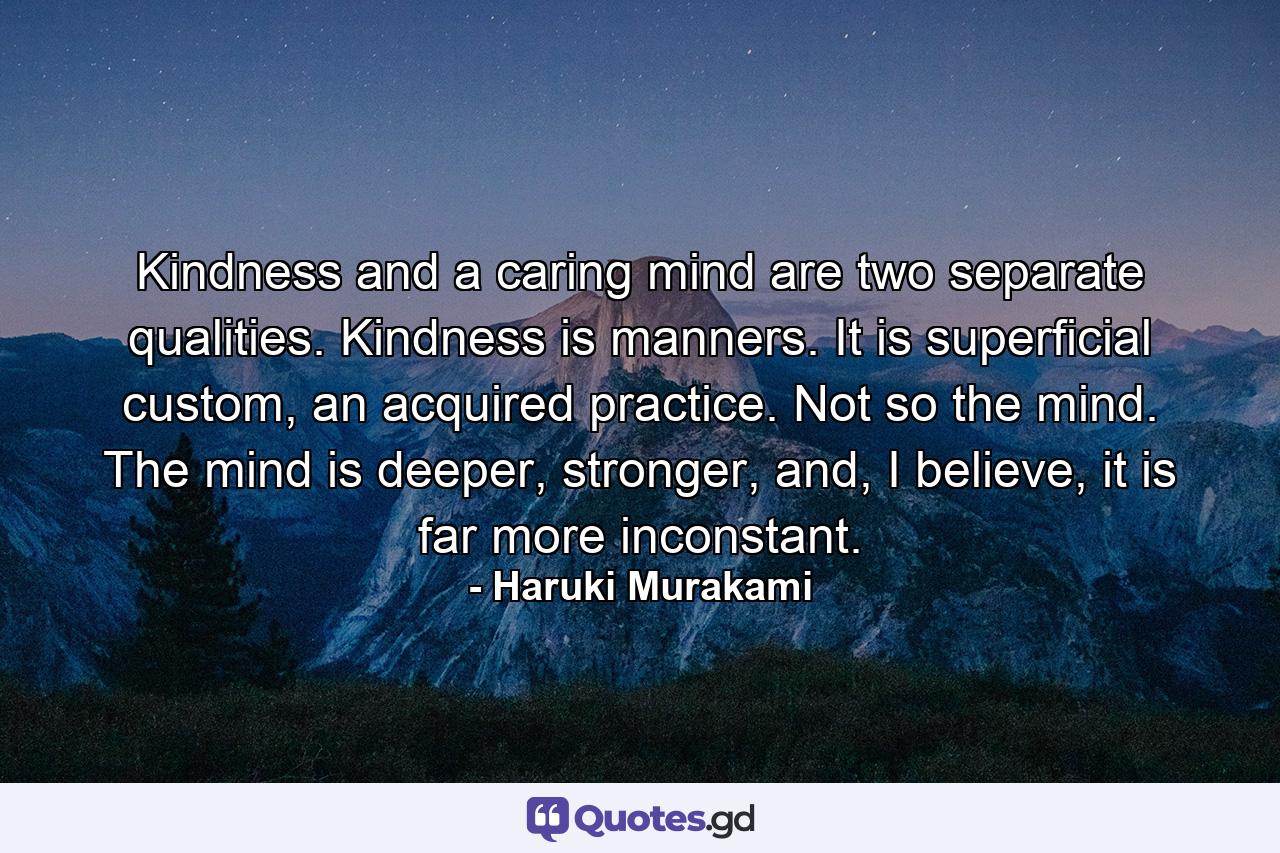 Kindness and a caring mind are two separate qualities. Kindness is manners. It is superficial custom, an acquired practice. Not so the mind. The mind is deeper, stronger, and, I believe, it is far more inconstant. - Quote by Haruki Murakami