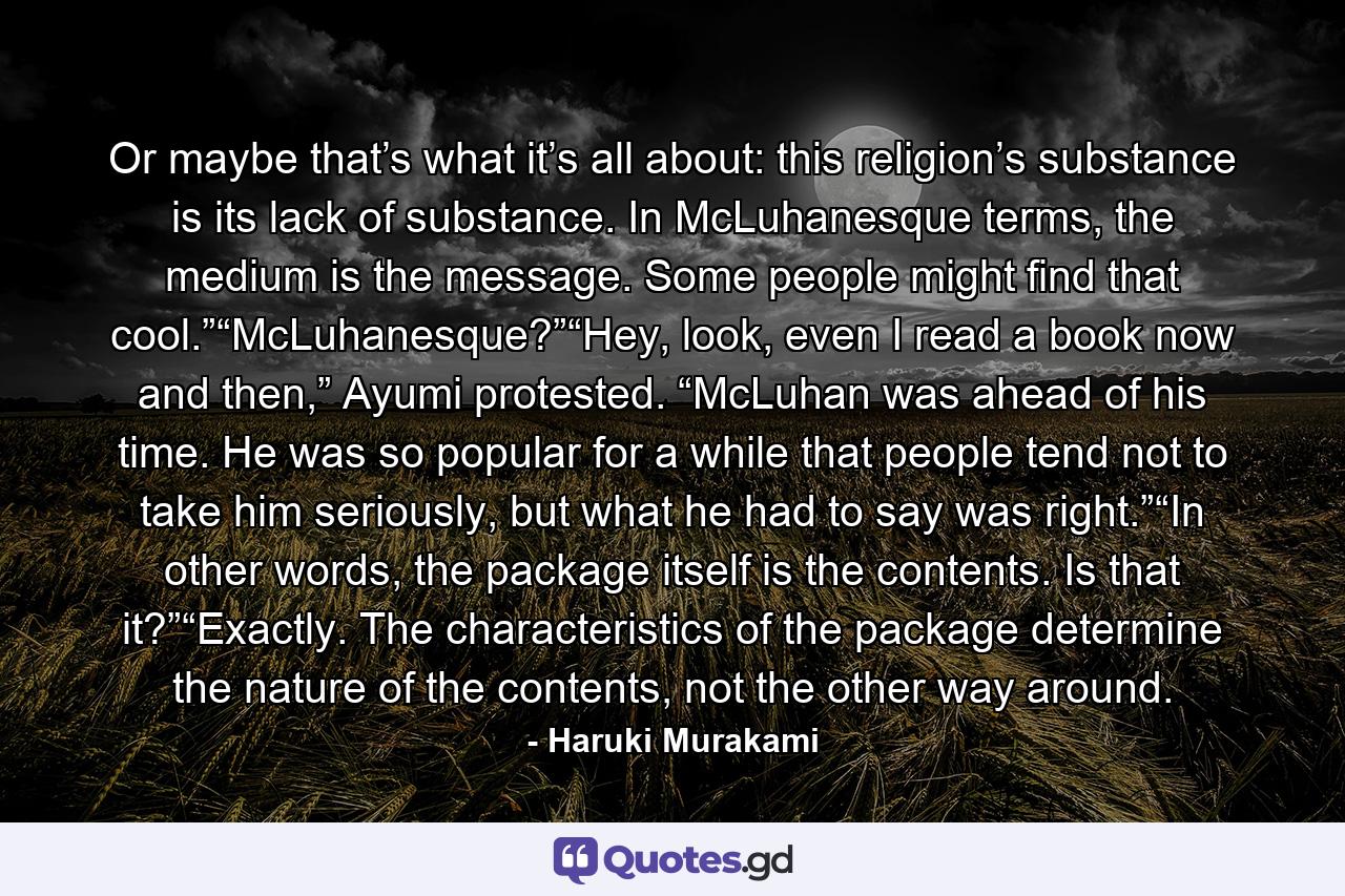 Or maybe that’s what it’s all about: this religion’s substance is its lack of substance. In McLuhanesque terms, the medium is the message. Some people might find that cool.”“McLuhanesque?”“Hey, look, even I read a book now and then,” Ayumi protested. “McLuhan was ahead of his time. He was so popular for a while that people tend not to take him seriously, but what he had to say was right.”“In other words, the package itself is the contents. Is that it?”“Exactly. The characteristics of the package determine the nature of the contents, not the other way around. - Quote by Haruki Murakami