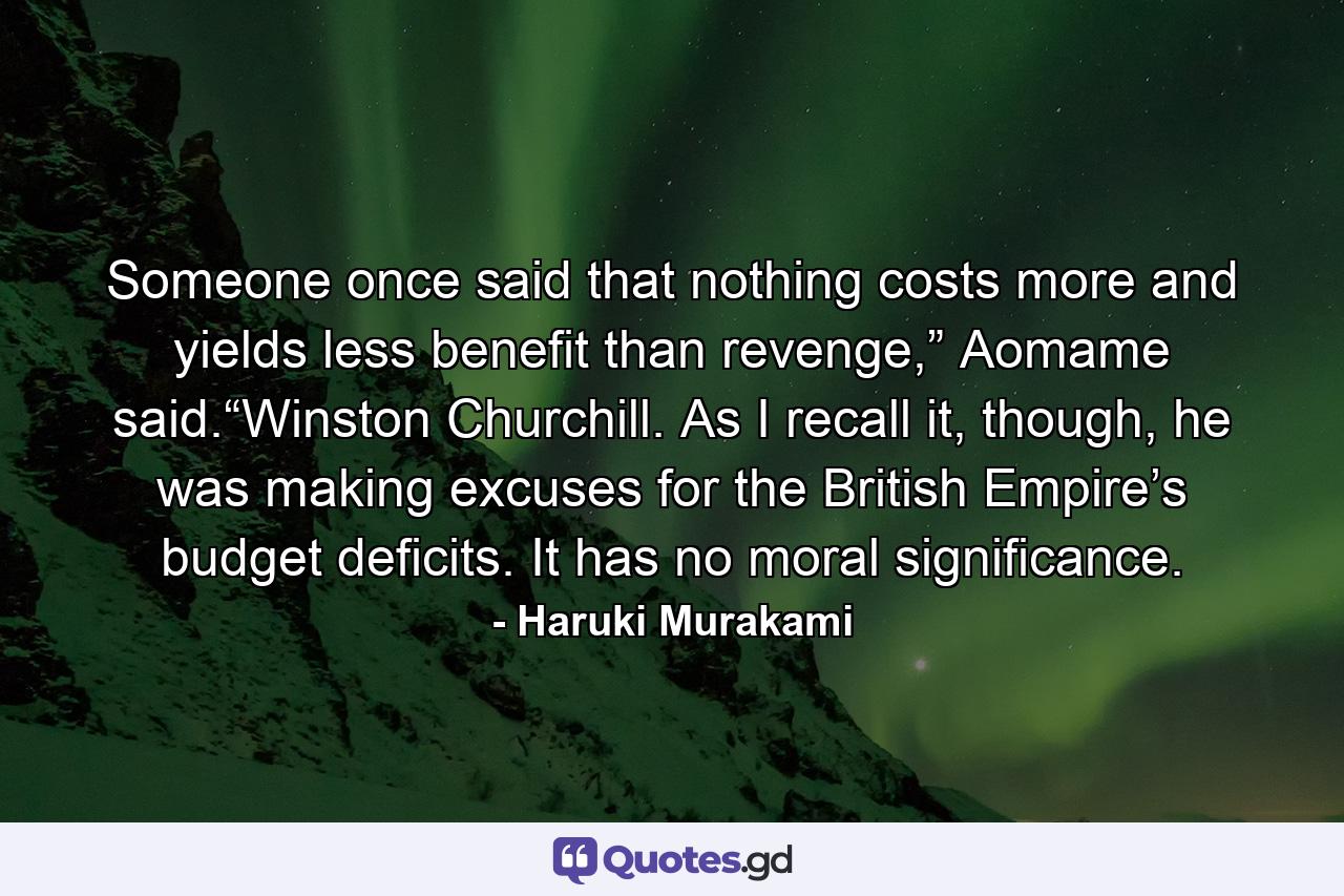 Someone once said that nothing costs more and yields less benefit than revenge,” Aomame said.“Winston Churchill. As I recall it, though, he was making excuses for the British Empire’s budget deficits. It has no moral significance. - Quote by Haruki Murakami