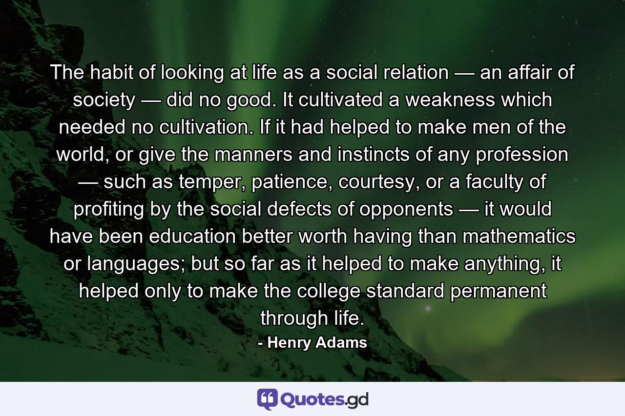 The habit of looking at life as a social relation — an affair of society — did no good. It cultivated a weakness which needed no cultivation. If it had helped to make men of the world, or give the manners and instincts of any profession — such as temper, patience, courtesy, or a faculty of profiting by the social defects of opponents — it would have been education better worth having than mathematics or languages; but so far as it helped to make anything, it helped only to make the college standard permanent through life. - Quote by Henry Adams