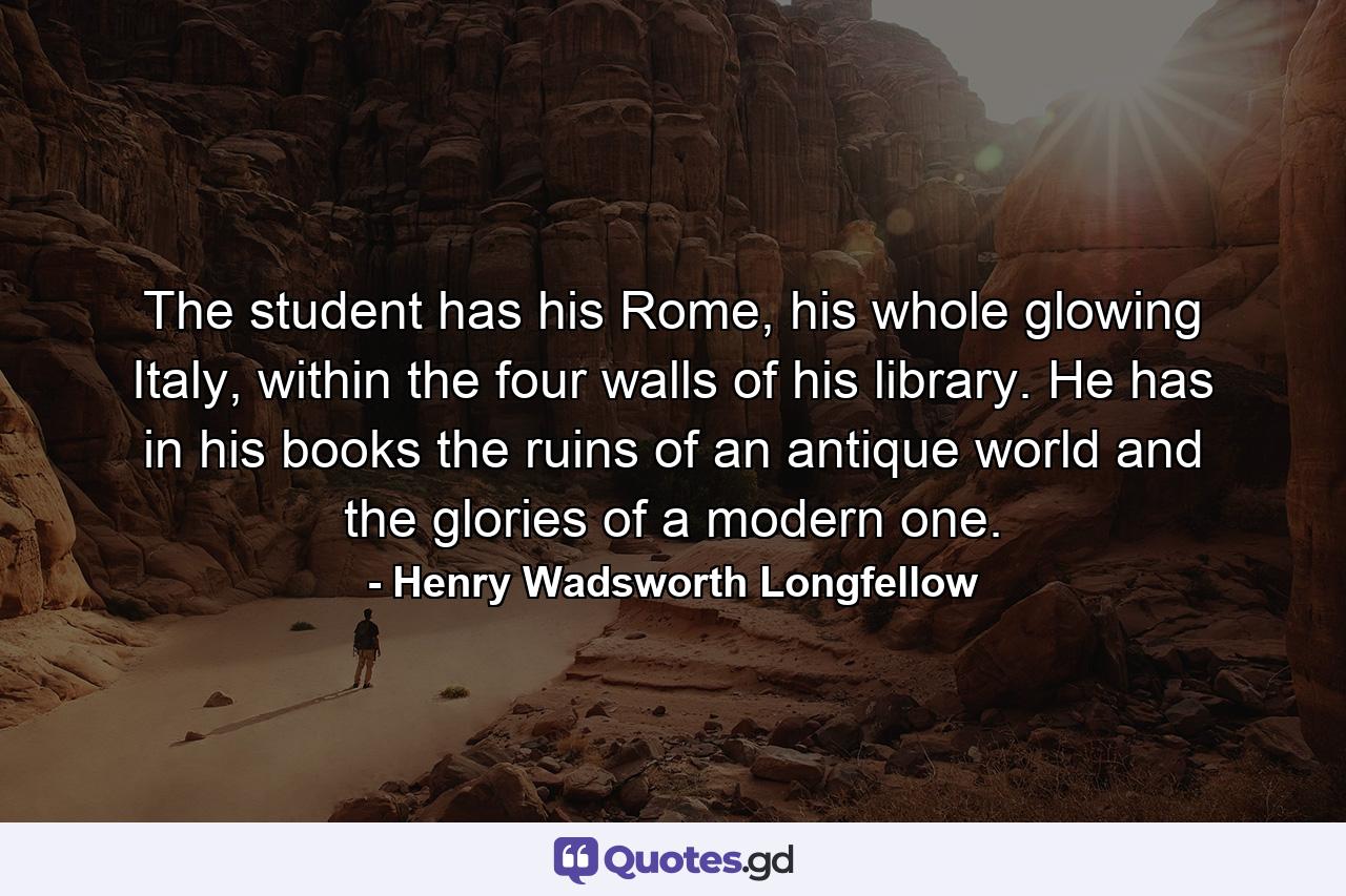 The student has his Rome, his whole glowing Italy, within the four walls of his library. He has in his books the ruins of an antique world and the glories of a modern one. - Quote by Henry Wadsworth Longfellow