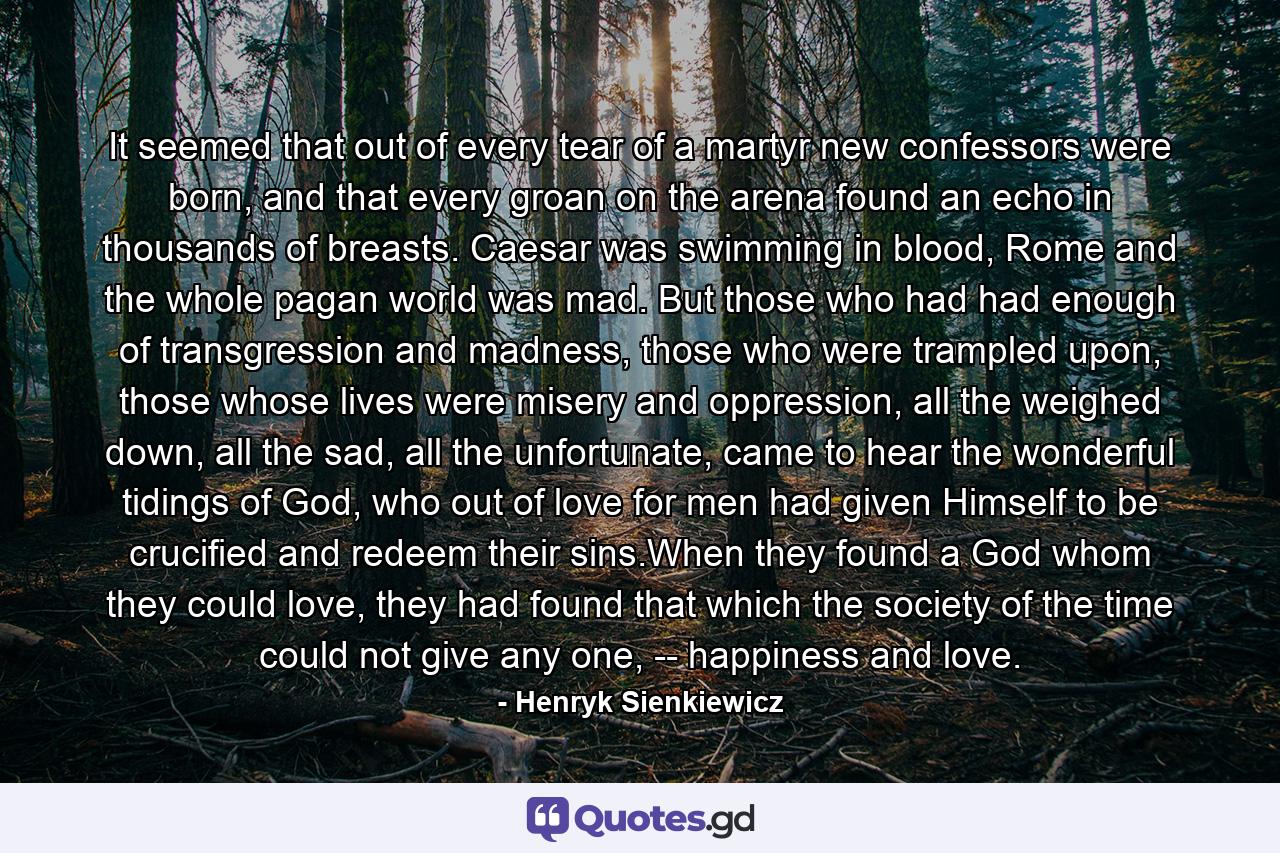 It seemed that out of every tear of a martyr new confessors were born, and that every groan on the arena found an echo in thousands of breasts. Caesar was swimming in blood, Rome and the whole pagan world was mad. But those who had had enough of transgression and madness, those who were trampled upon, those whose lives were misery and oppression, all the weighed down, all the sad, all the unfortunate, came to hear the wonderful tidings of God, who out of love for men had given Himself to be crucified and redeem their sins.When they found a God whom they could love, they had found that which the society of the time could not give any one, -- happiness and love. - Quote by Henryk Sienkiewicz