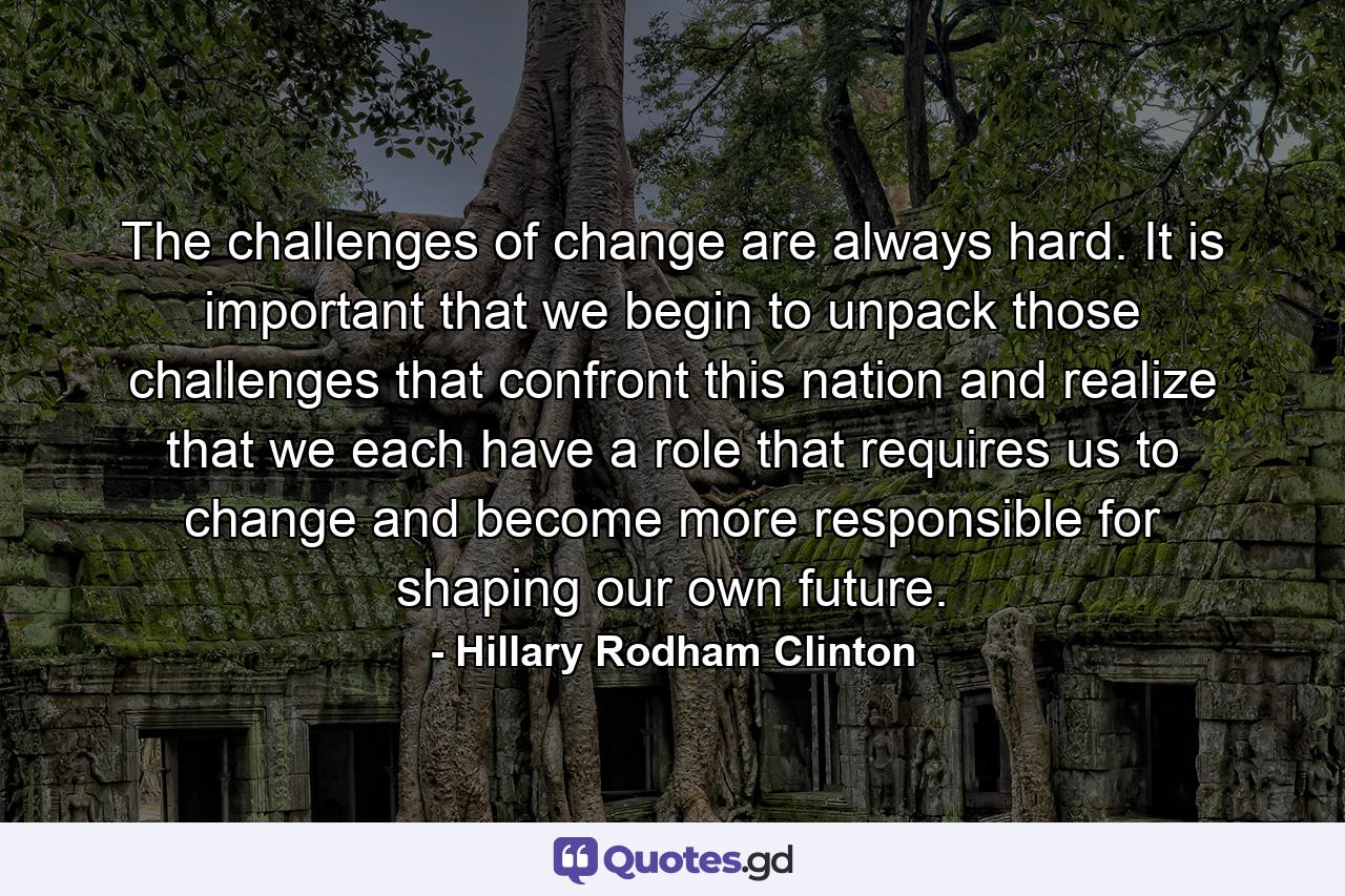 The challenges of change are always hard. It is important that we begin to unpack those challenges that confront this nation and realize that we each have a role that requires us to change and become more responsible for shaping our own future. - Quote by Hillary Rodham Clinton