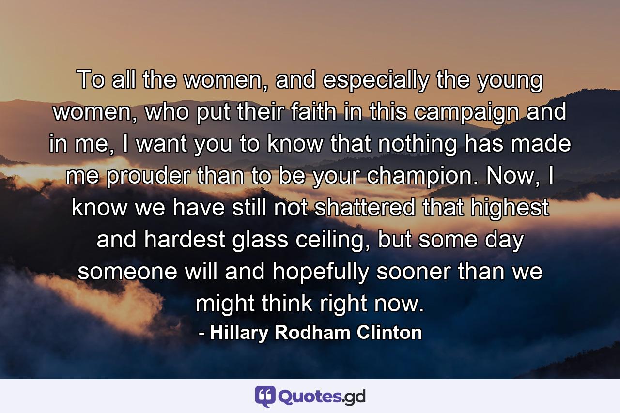 To all the women, and especially the young women, who put their faith in this campaign and in me, I want you to know that nothing has made me prouder than to be your champion. Now, I know we have still not shattered that highest and hardest glass ceiling, but some day someone will and hopefully sooner than we might think right now. - Quote by Hillary Rodham Clinton