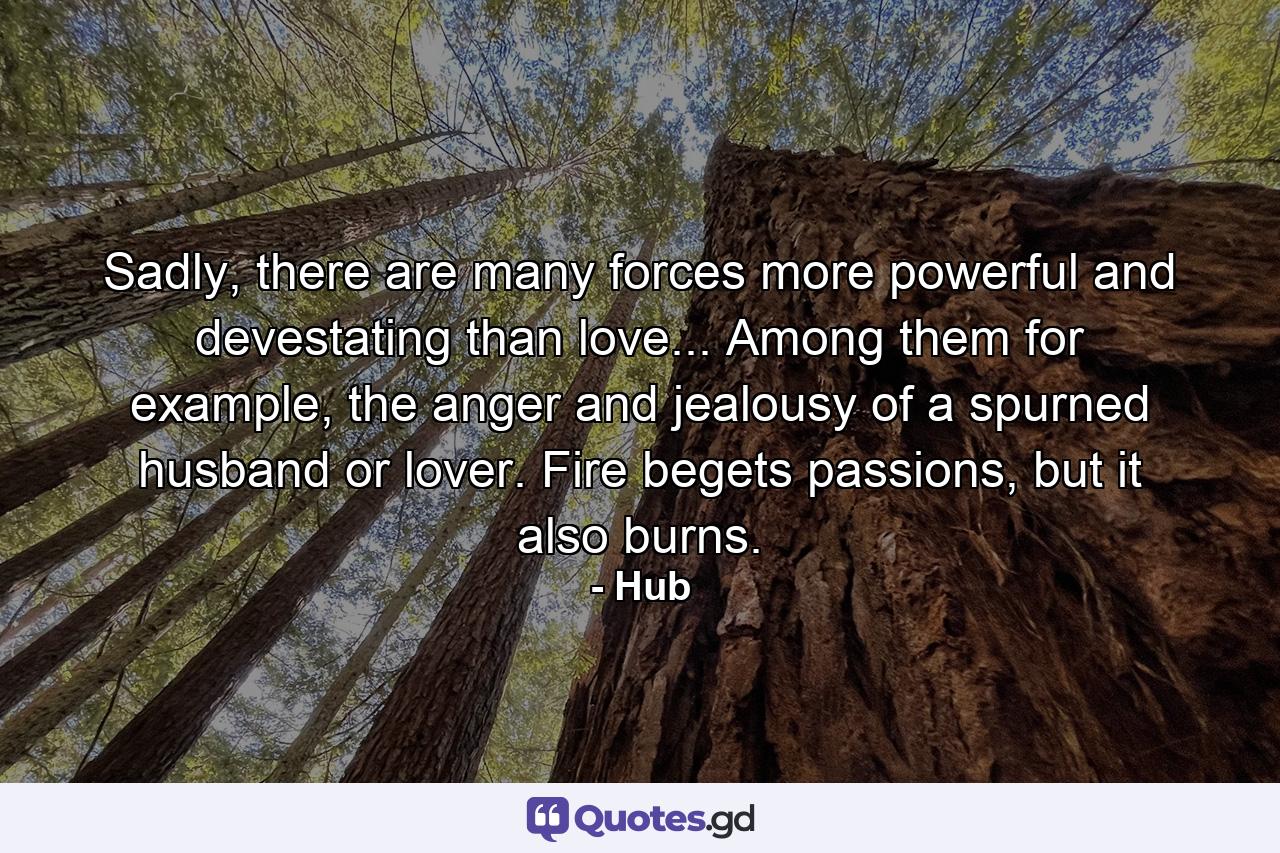 Sadly, there are many forces more powerful and devestating than love... Among them for example, the anger and jealousy of a spurned husband or lover. Fire begets passions, but it also burns. - Quote by Hub