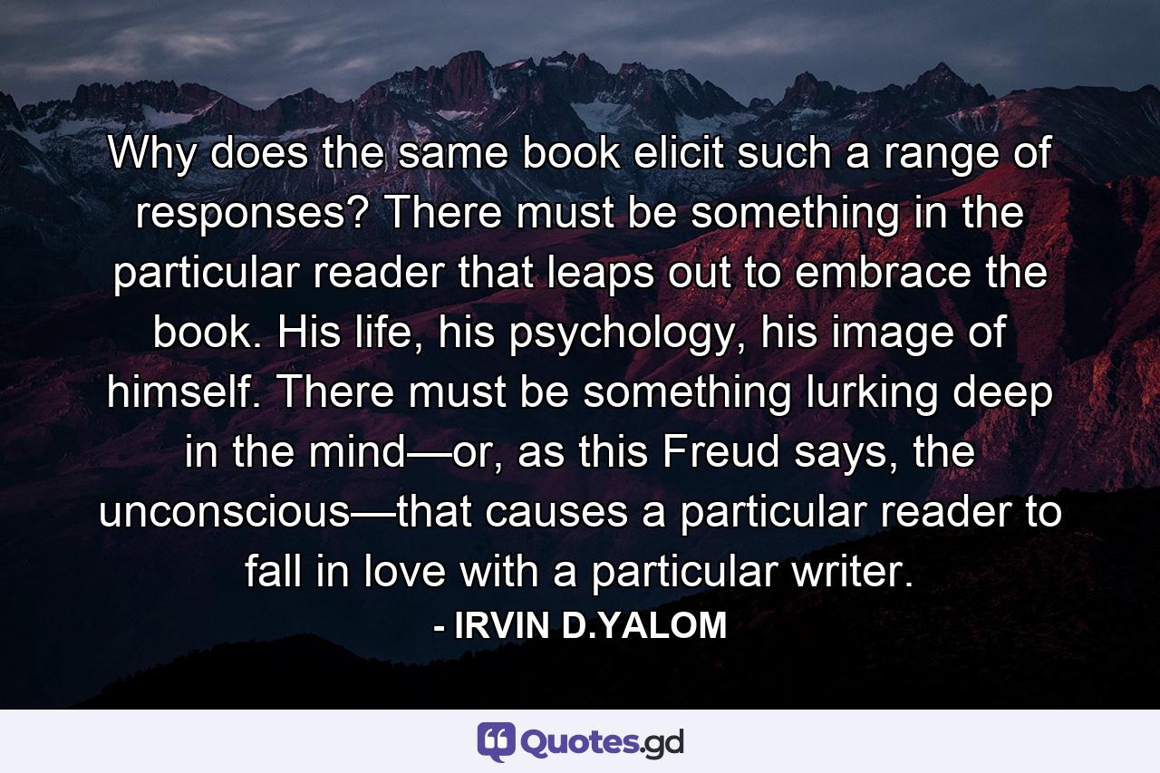 Why does the same book elicit such a range of responses? There must be something in the particular reader that leaps out to embrace the book. His life, his psychology, his image of himself. There must be something lurking deep in the mind—or, as this Freud says, the unconscious—that causes a particular reader to fall in love with a particular writer. - Quote by IRVIN D.YALOM