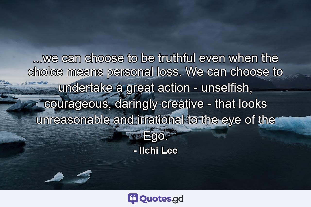 ...we can choose to be truthful even when the choice means personal loss. We can choose to undertake a great action - unselfish, courageous, daringly creative - that looks unreasonable and irrational to the eye of the Ego. - Quote by Ilchi Lee