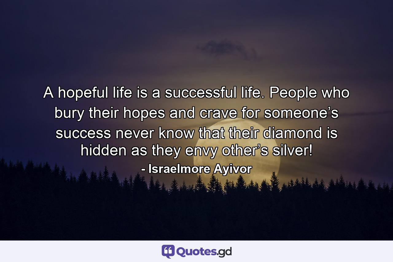 A hopeful life is a successful life. People who bury their hopes and crave for someone’s success never know that their diamond is hidden as they envy other’s silver! - Quote by Israelmore Ayivor