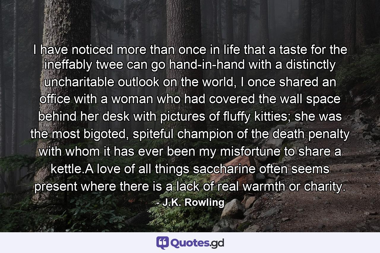 I have noticed more than once in life that a taste for the ineffably twee can go hand-in-hand with a distinctly uncharitable outlook on the world, I once shared an office with a woman who had covered the wall space behind her desk with pictures of fluffy kitties; she was the most bigoted, spiteful champion of the death penalty with whom it has ever been my misfortune to share a kettle.A love of all things saccharine often seems present where there is a lack of real warmth or charity. - Quote by J.K. Rowling