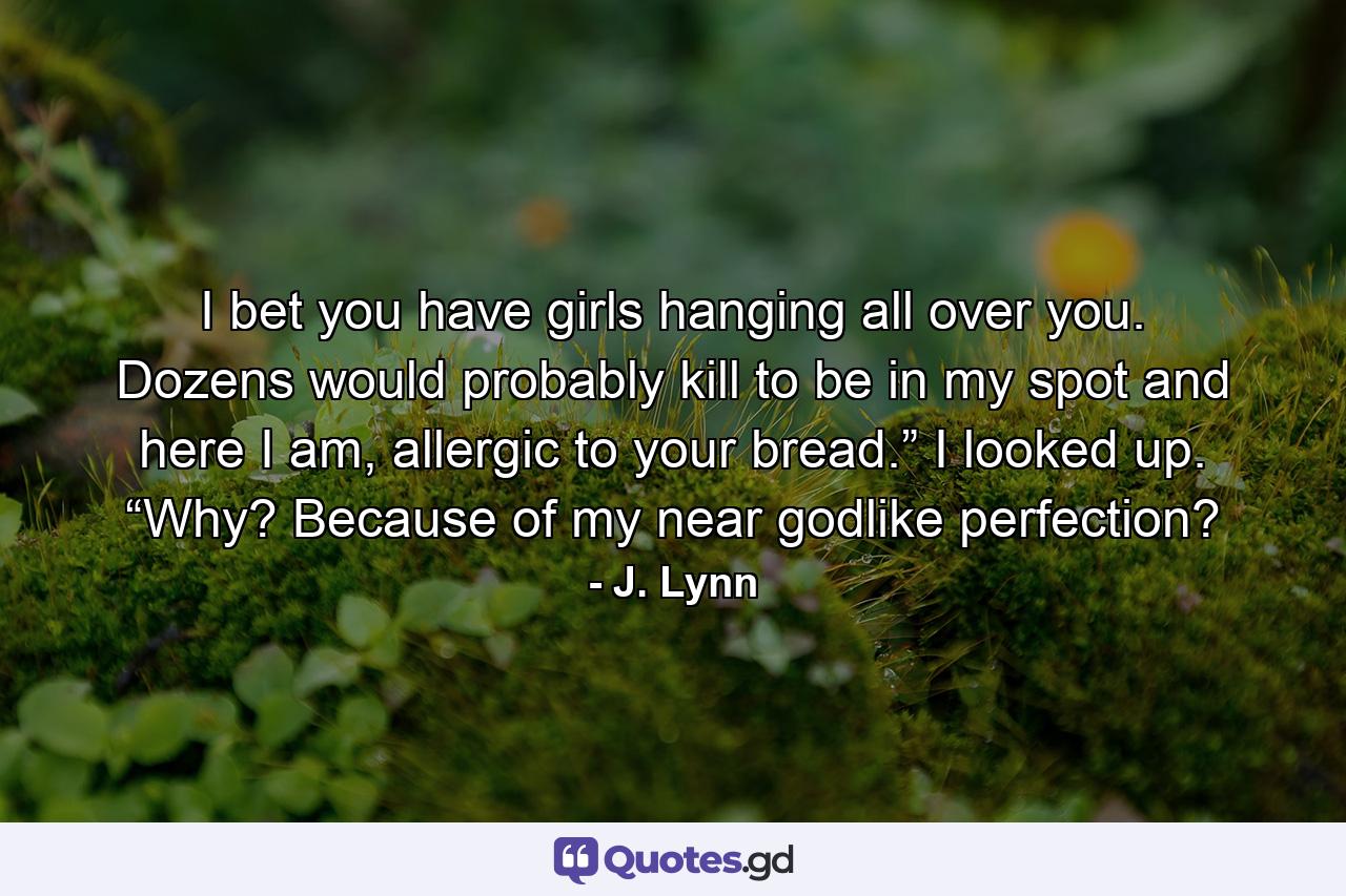 I bet you have girls hanging all over you. Dozens would probably kill to be in my spot and here I am, allergic to your bread.” I looked up. “Why? Because of my near godlike perfection? - Quote by J. Lynn