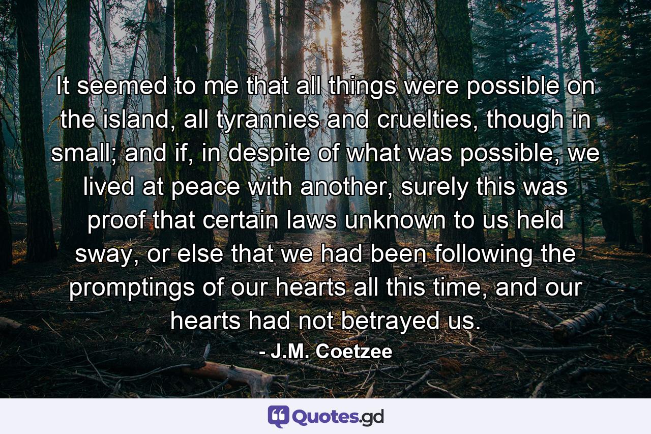 It seemed to me that all things were possible on the island, all tyrannies and cruelties, though in small; and if, in despite of what was possible, we lived at peace with another, surely this was proof that certain laws unknown to us held sway, or else that we had been following the promptings of our hearts all this time, and our hearts had not betrayed us. - Quote by J.M. Coetzee