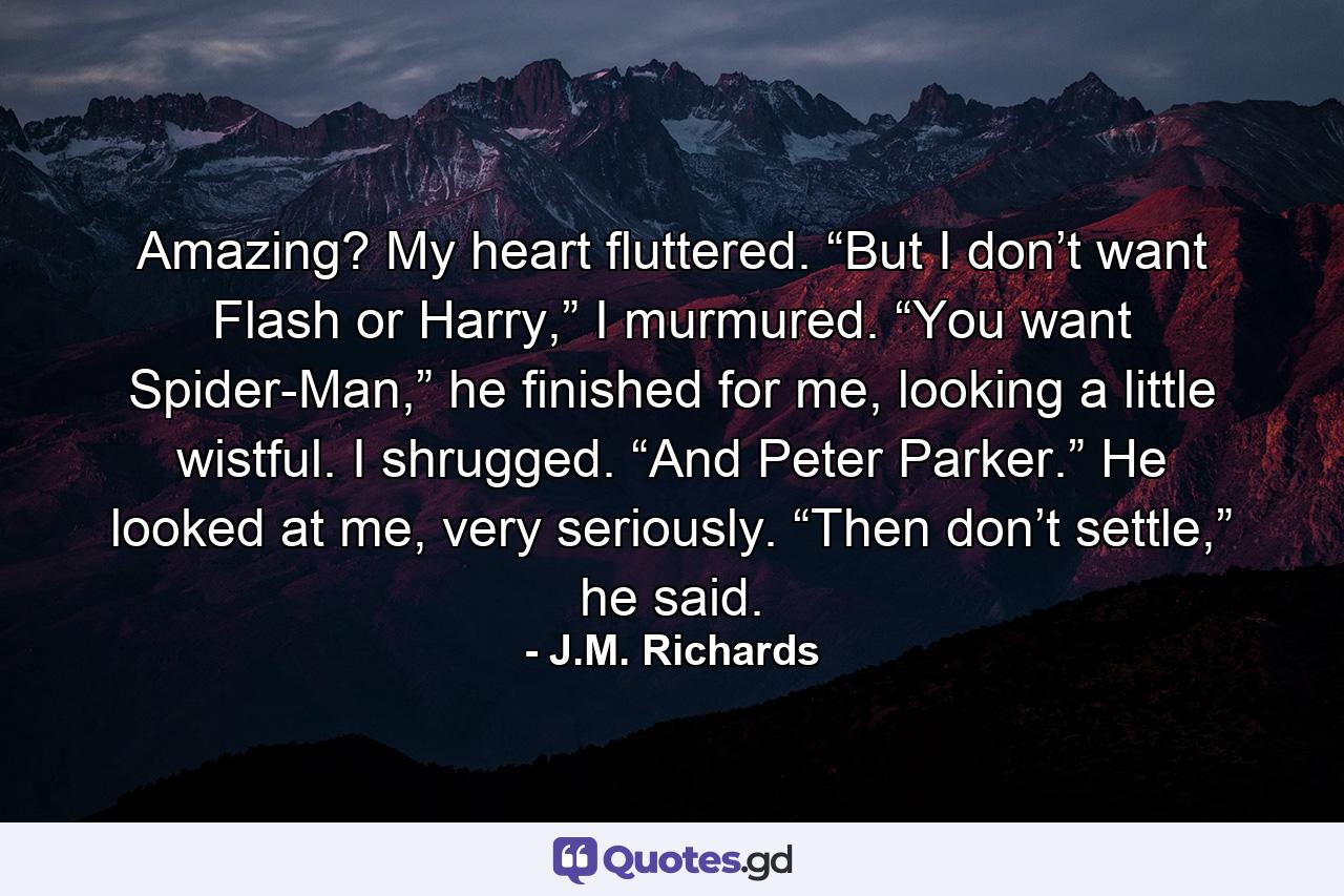 Amazing? My heart fluttered. “But I don’t want Flash or Harry,” I murmured. “You want Spider-Man,” he finished for me, looking a little wistful. I shrugged. “And Peter Parker.” He looked at me, very seriously. “Then don’t settle,” he said. - Quote by J.M. Richards