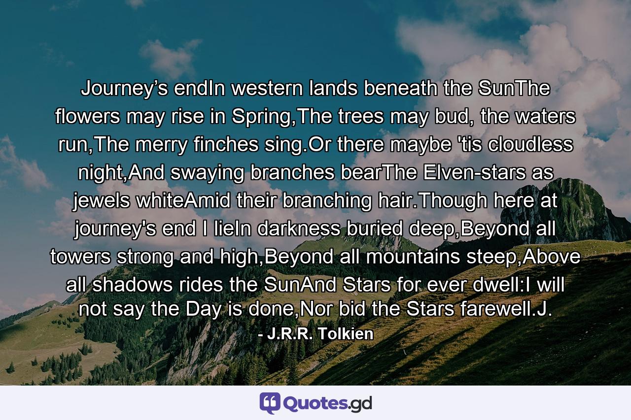 Journey’s endIn western lands beneath the SunThe flowers may rise in Spring,The trees may bud, the waters run,The merry finches sing.Or there maybe 'tis cloudless night,And swaying branches bearThe Elven-stars as jewels whiteAmid their branching hair.Though here at journey's end I lieIn darkness buried deep,Beyond all towers strong and high,Beyond all mountains steep,Above all shadows rides the SunAnd Stars for ever dwell:I will not say the Day is done,Nor bid the Stars farewell.J. - Quote by J.R.R. Tolkien