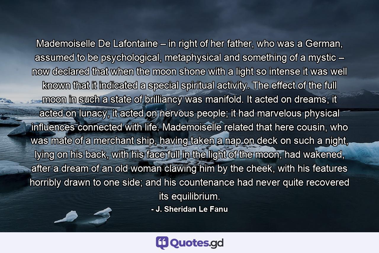 Mademoiselle De Lafontaine – in right of her father, who was a German, assumed to be psychological, metaphysical and something of a mystic – now declared that when the moon shone with a light so intense it was well known that it indicated a special spiritual activity. The effect of the full moon in such a state of brilliancy was manifold. It acted on dreams, it acted on lunacy, it acted on nervous people; it had marvelous physical influences connected with life. Mademoiselle related that here cousin, who was mate of a merchant ship, having taken a nap on deck on such a night, lying on his back, with his face full in the light of the moon, had wakened, after a dream of an old woman clawing him by the cheek, with his features horribly drawn to one side; and his countenance had never quite recovered its equilibrium. - Quote by J. Sheridan Le Fanu