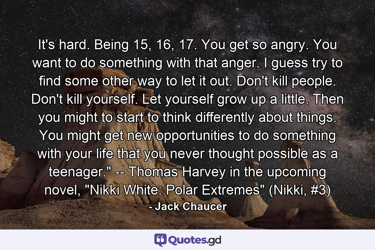 It's hard. Being 15, 16, 17. You get so angry. You want to do something with that anger. I guess try to find some other way to let it out. Don't kill people. Don't kill yourself. Let yourself grow up a little. Then you might to start to think differently about things. You might get new opportunities to do something with your life that you never thought possible as a teenager.