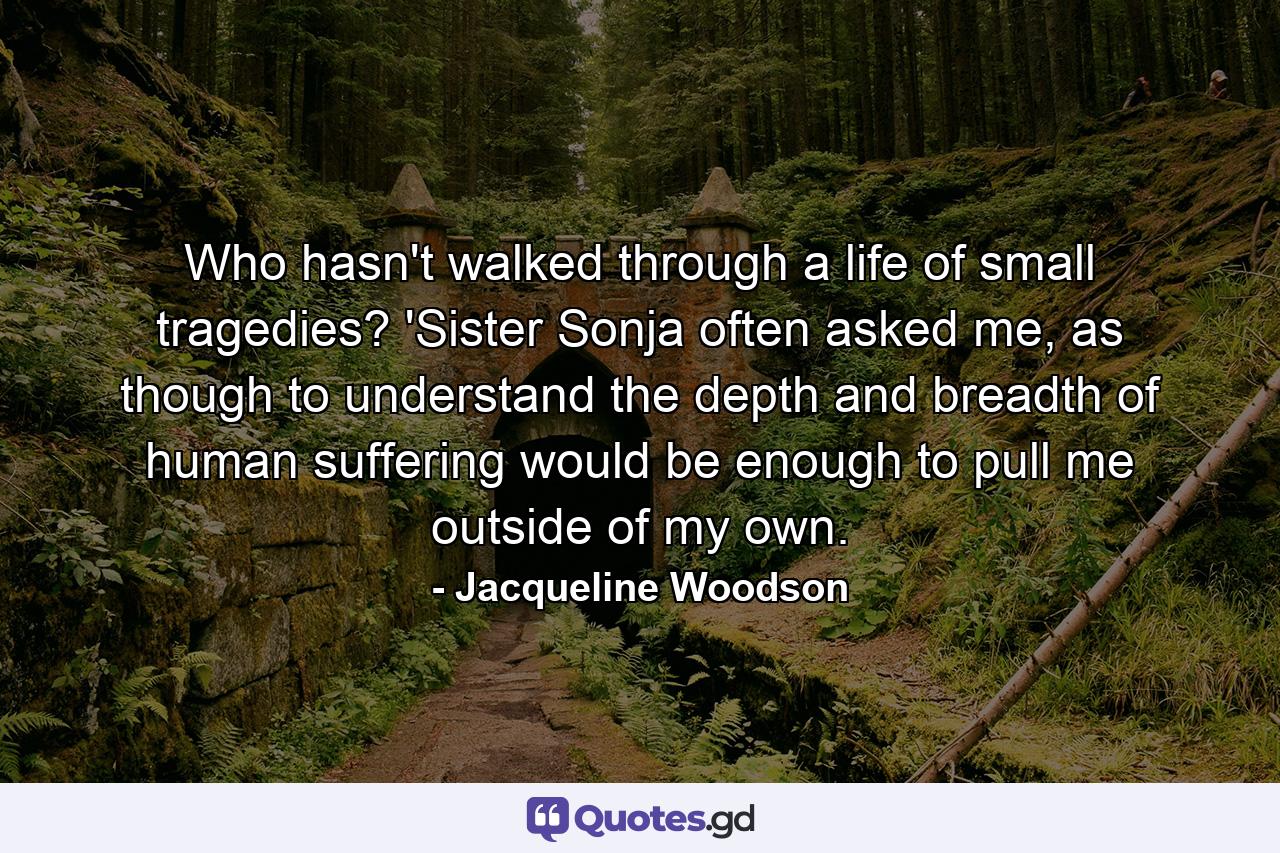 Who hasn't walked through a life of small tragedies? 'Sister Sonja often asked me, as though to understand the depth and breadth of human suffering would be enough to pull me outside of my own. - Quote by Jacqueline Woodson