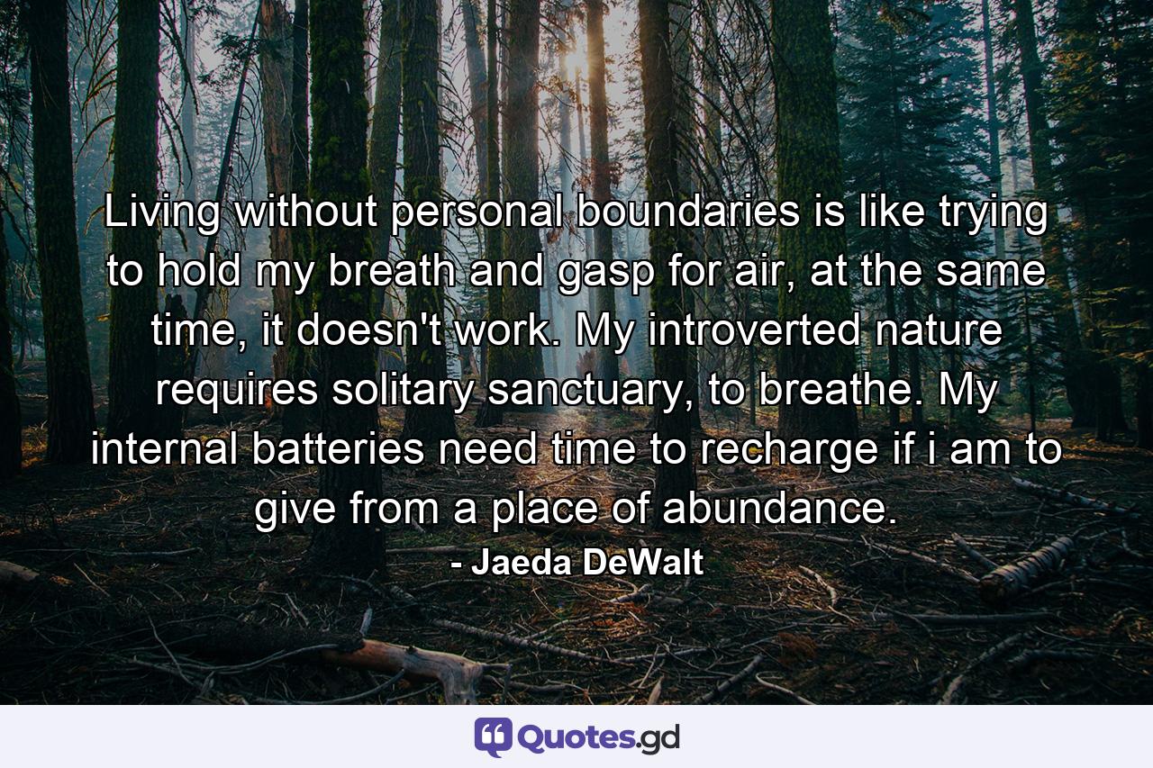 Living without personal boundaries is like trying to hold my breath and gasp for air, at the same time, it doesn't work. My introverted nature requires solitary sanctuary, to breathe. My internal batteries need time to recharge if i am to give from a place of abundance. - Quote by Jaeda DeWalt