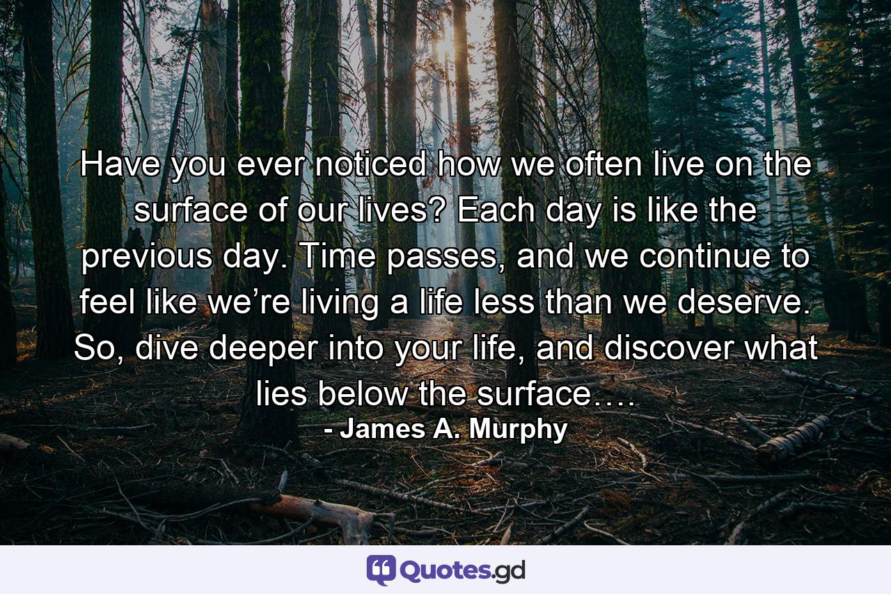 Have you ever noticed how we often live on the surface of our lives? Each day is like the previous day. Time passes, and we continue to feel like we’re living a life less than we deserve. So, dive deeper into your life, and discover what lies below the surface…. - Quote by James A. Murphy