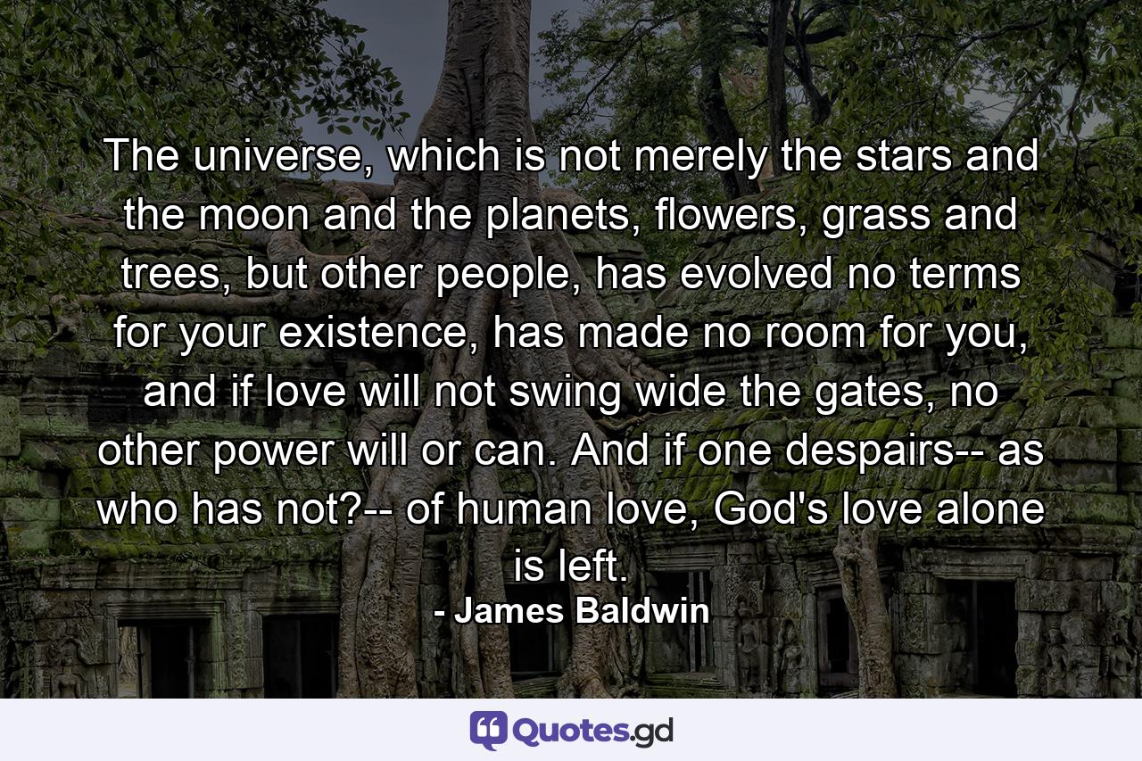 The universe, which is not merely the stars and the moon and the planets, flowers, grass and trees, but other people, has evolved no terms for your existence, has made no room for you, and if love will not swing wide the gates, no other power will or can. And if one despairs-- as who has not?-- of human love, God's love alone is left. - Quote by James Baldwin