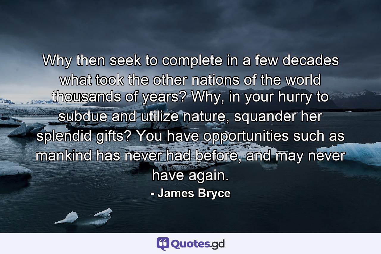 Why then seek to complete in a few decades what took the other nations of the world thousands of years? Why, in your hurry to subdue and utilize nature, squander her splendid gifts? You have opportunities such as mankind has never had before, and may never have again. - Quote by James Bryce