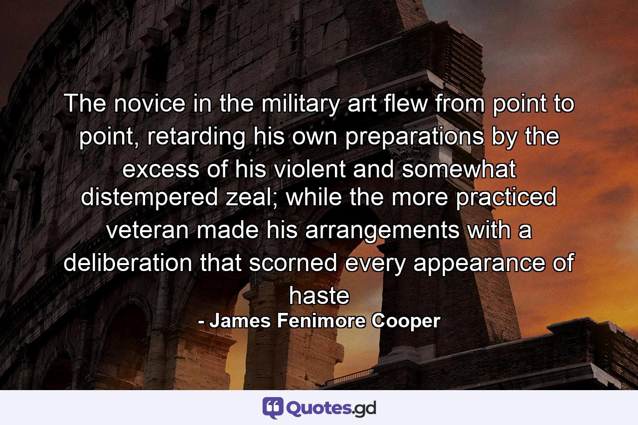 The novice in the military art flew from point to point, retarding his own preparations by the excess of his violent and somewhat distempered zeal; while the more practiced veteran made his arrangements with a deliberation that scorned every appearance of haste - Quote by James Fenimore Cooper