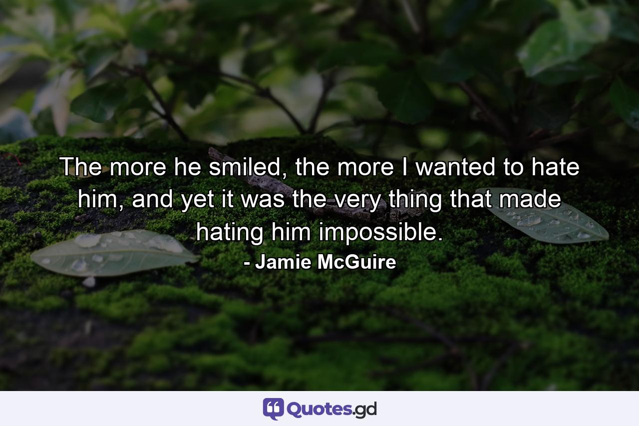 The more he smiled, the more I wanted to hate him, and yet it was the very thing that made hating him impossible. - Quote by Jamie McGuire